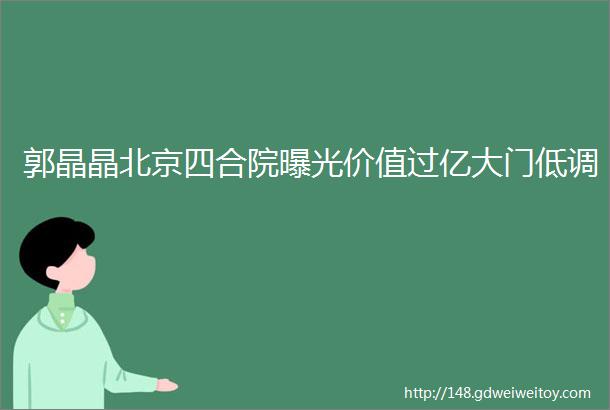 郭晶晶北京四合院曝光价值过亿大门低调